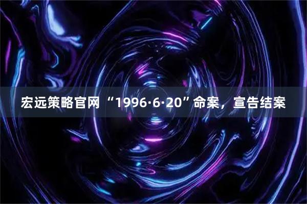 宏远策略官网 “1996·6·20”命案，宣告结案