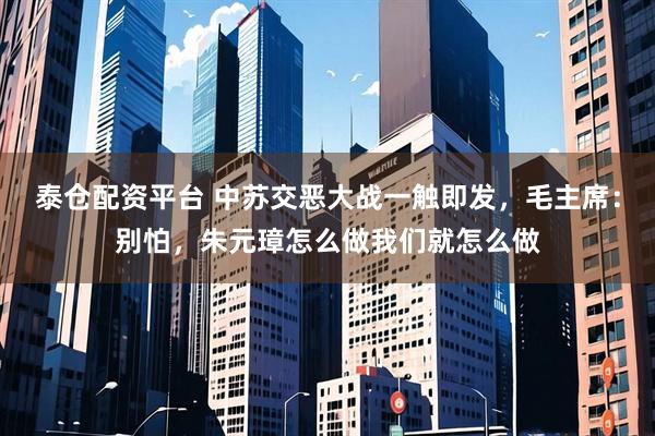 泰仓配资平台 中苏交恶大战一触即发，毛主席：别怕，朱元璋怎么做我们就怎么做