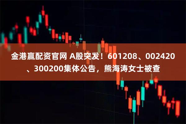 金港赢配资官网 A股突发！601208、002420、300200集体公告，熊海涛女士被查
