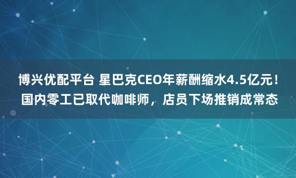 博兴优配平台 星巴克CEO年薪酬缩水4.5亿元！ 国内零工已取代咖啡师，店员下场推销成常态