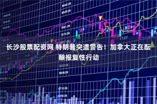 长沙股票配资网 特朗普突遭警告！加拿大正在酝酿报复性行动