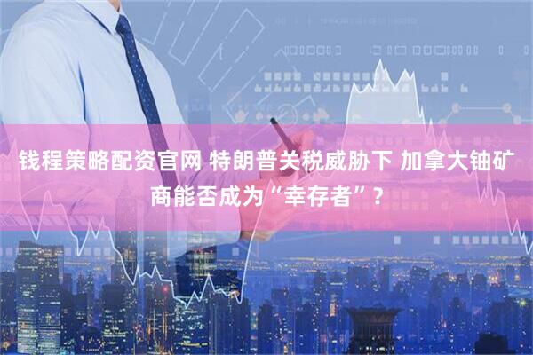 钱程策略配资官网 特朗普关税威胁下 加拿大铀矿商能否成为“幸存者”？