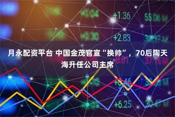 月永配资平台 中国金茂官宣“换帅”，70后陶天海升任公司主席