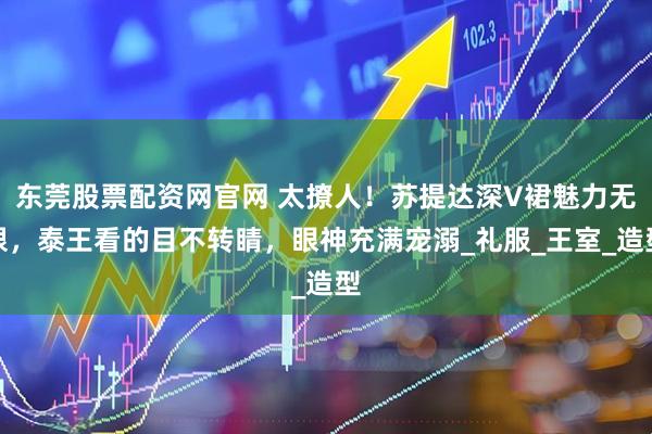 东莞股票配资网官网 太撩人！苏提达深V裙魅力无限，泰王看的目不转睛，眼神充满宠溺_礼服_王室_造型