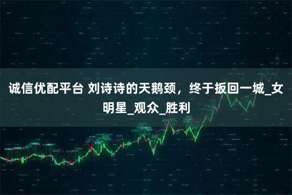 诚信优配平台 刘诗诗的天鹅颈，终于扳回一城_女明星_观众_胜利