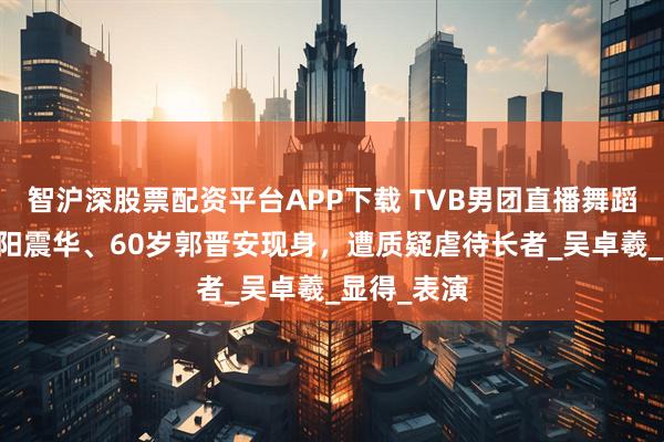 智沪深股票配资平台APP下载 TVB男团直播舞蹈，64岁欧阳震华、60岁郭晋安现身，遭质疑虐待长者_吴卓羲_显得_表演