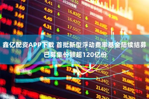 鑫亿配资APP下载 首批新型浮动费率基金陆续结募 已募集份额超120亿份