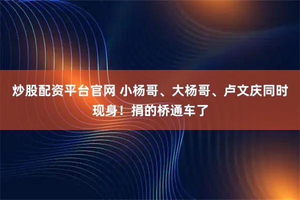炒股配资平台官网 小杨哥、大杨哥、卢文庆同时现身！捐的桥通车了