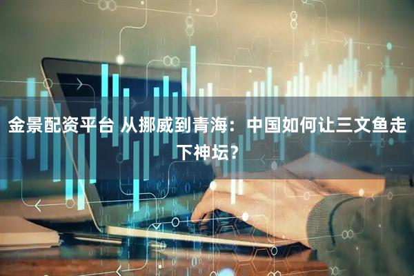 金景配资平台 从挪威到青海：中国如何让三文鱼走下神坛？