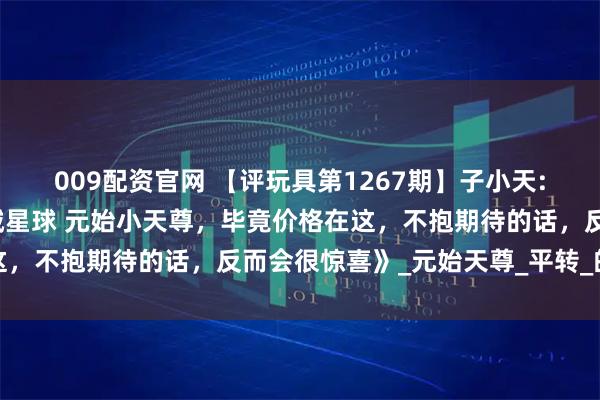 009配资官网 【评玩具第1267期】子小天:蟹子测评《国产变形机械星球 元始小天尊，毕竟价格在这，不抱期待的话，反而会很惊喜》_元始天尊_平转_的武器