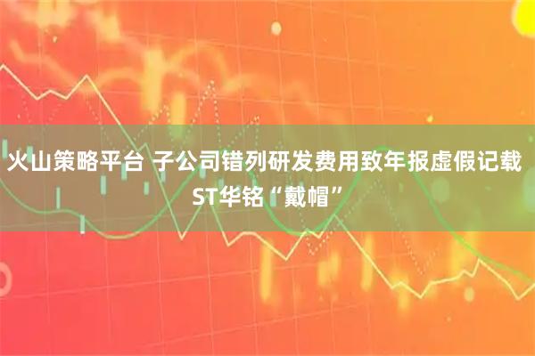 火山策略平台 子公司错列研发费用致年报虚假记载 ST华铭“戴帽”