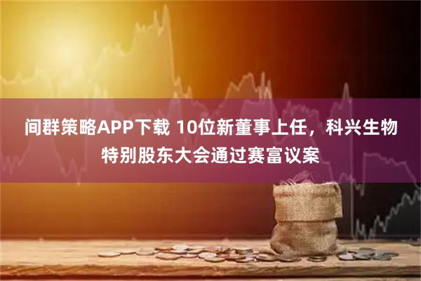间群策略APP下载 10位新董事上任，科兴生物特别股东大会通过赛富议案