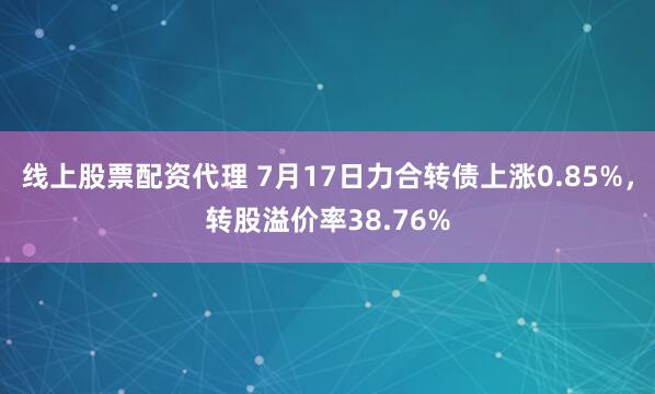 线上股票配资代理 7月17日力合转债上涨0.85%，转股溢价率38.76%