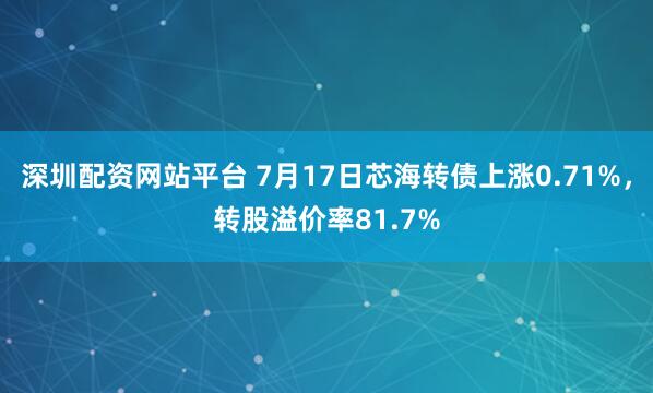 深圳配资网站平台 7月17日芯海转债上涨0.71%，转股溢价率81.7%