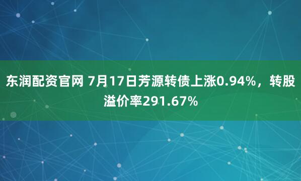 东润配资官网 7月17日芳源转债上涨0.94%，转股溢价率291.67%