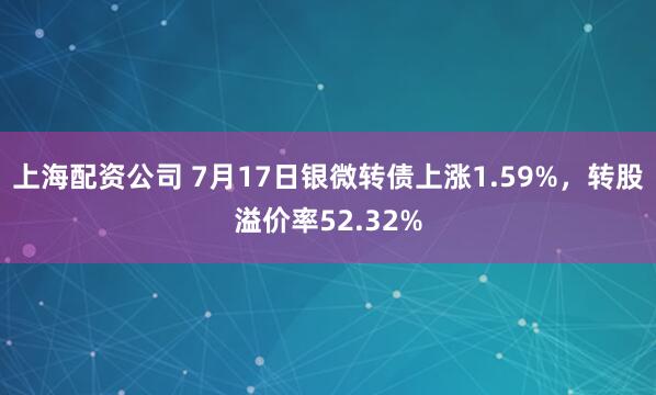 上海配资公司 7月17日银微转债上涨1.59%，转股溢价率52.32%