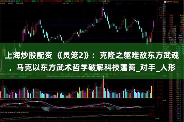 上海炒股配资 《灵笼2》：克隆之躯难敌东方武魂，马克以东方武术哲学破解科技藩篱_对手_人形