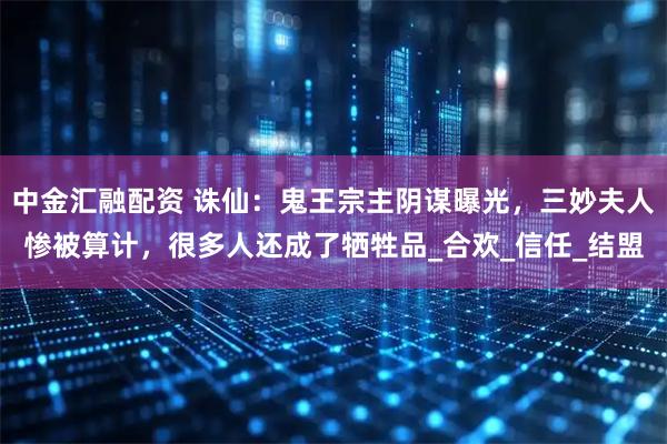 中金汇融配资 诛仙：鬼王宗主阴谋曝光，三妙夫人惨被算计，很多人还成了牺牲品_合欢_信任_结盟