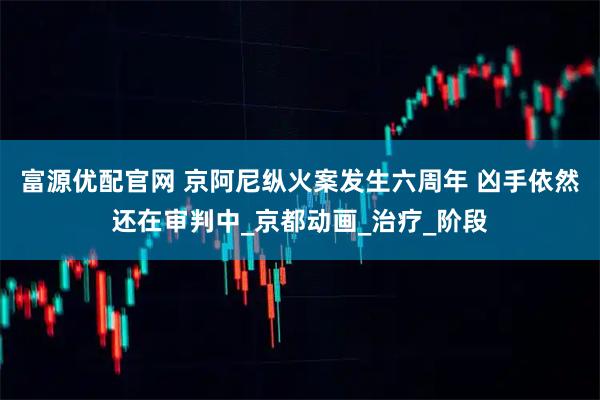 富源优配官网 京阿尼纵火案发生六周年 凶手依然还在审判中_京都动画_治疗_阶段