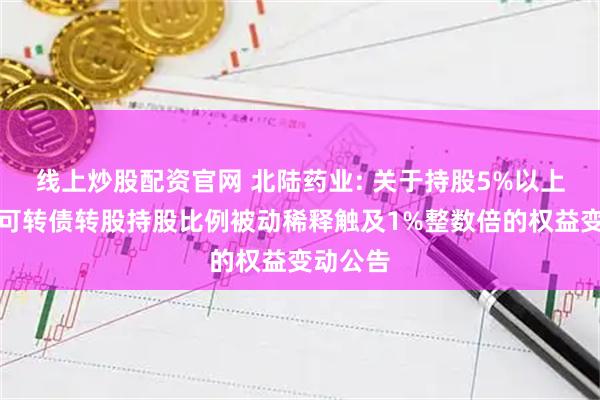 线上炒股配资官网 北陆药业: 关于持股5%以上股东因可转债转股持股比例被动稀释触及1%整数倍的权益变动公告