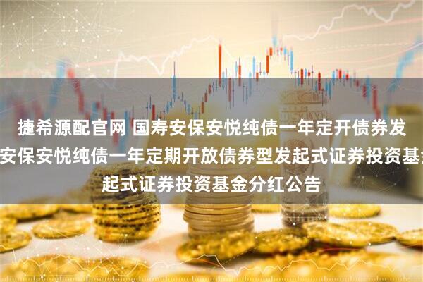 捷希源配官网 国寿安保安悦纯债一年定开债券发起式: 国寿安保安悦纯债一年定期开放债券型发起式证券投资基金分红公告