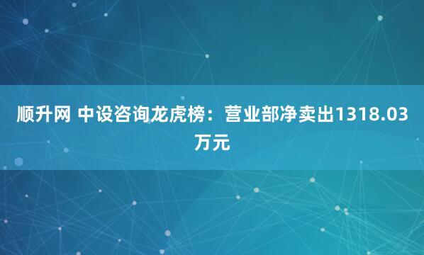 顺升网 中设咨询龙虎榜：营业部净卖出1318.03万元