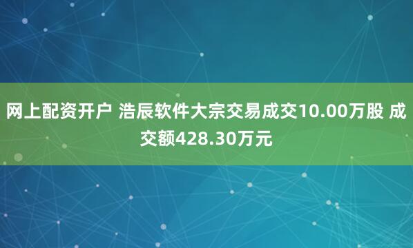 网上配资开户 浩辰软件大宗交易成交10.00万股 成交额428.30万元