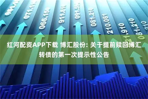 红河配资APP下载 博汇股份: 关于提前赎回博汇转债的第一次提示性公告