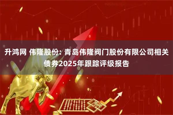 升鸿网 伟隆股份: 青岛伟隆阀门股份有限公司相关债券2025年跟踪评级报告