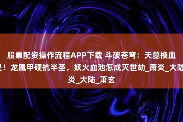 股票配资操作流程APP下载 斗破苍穹：天墓换血升三星！龙凰甲硬抗半圣，妖火血池怎成灭世劫_萧炎_大陆_萧玄