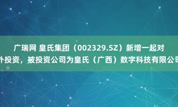 广瑞网 皇氏集团（002329.SZ）新增一起对外投资，被投资公司为皇氏（广西）数字科技有限公司