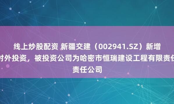 线上炒股配资 新疆交建（002941.SZ）新增一起对外投资，被投资公司为哈密市恒瑞建设工程有限责任公司