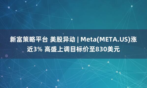 新富策略平台 美股异动 | Meta(META.US)涨近3% 高盛上调目标价至830美元