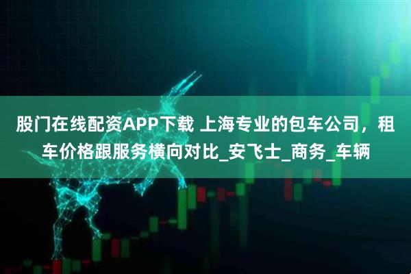 股门在线配资APP下载 上海专业的包车公司，租车价格跟服务横向对比_安飞士_商务_车辆