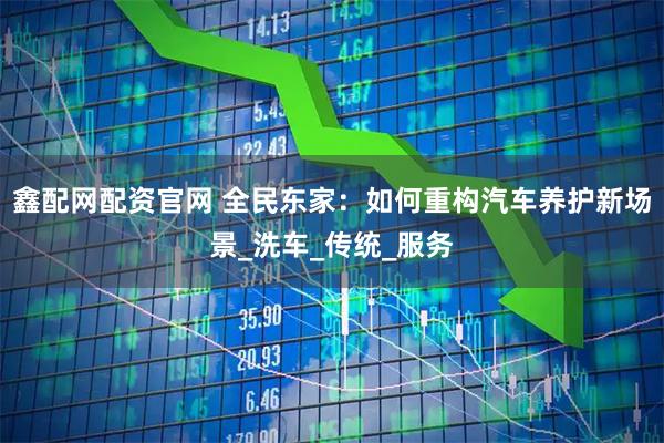 鑫配网配资官网 全民东家：如何重构汽车养护新场景_洗车_传统_服务