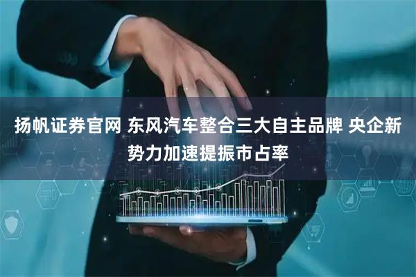 扬帆证券官网 东风汽车整合三大自主品牌 央企新势力加速提振市占率