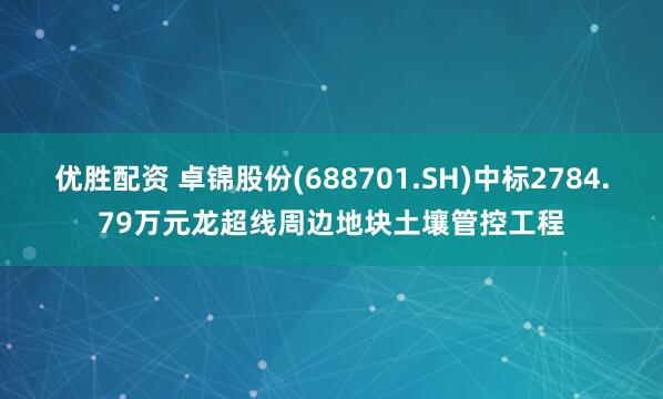 优胜配资 卓锦股份(688701.SH)中标2784.79万元龙超线周边地块土壤管控工程