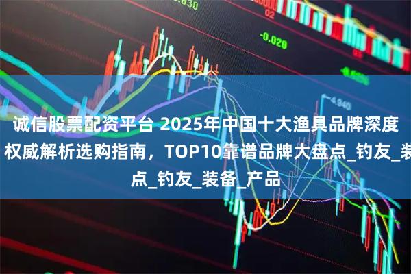 诚信股票配资平台 2025年中国十大渔具品牌深度测评榜：权威解析选购指南，TOP10靠谱品牌大盘点_钓友_装备_产品