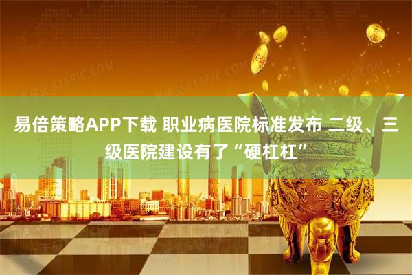 易倍策略APP下载 职业病医院标准发布 二级、三级医院建设有了“硬杠杠”