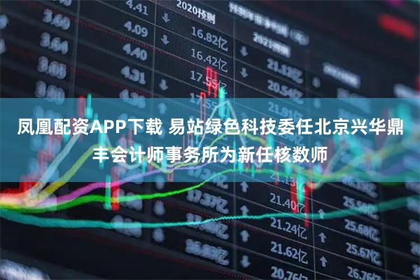 凤凰配资APP下载 易站绿色科技委任北京兴华鼎丰会计师事务所为新任核数师