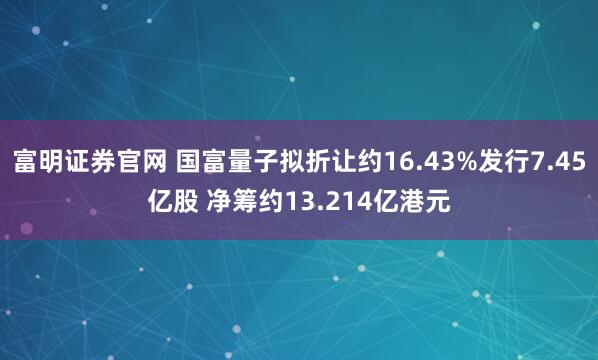 富明证券官网 国富量子拟折让约16.43%发行7.45亿股 净筹约13.214亿港元