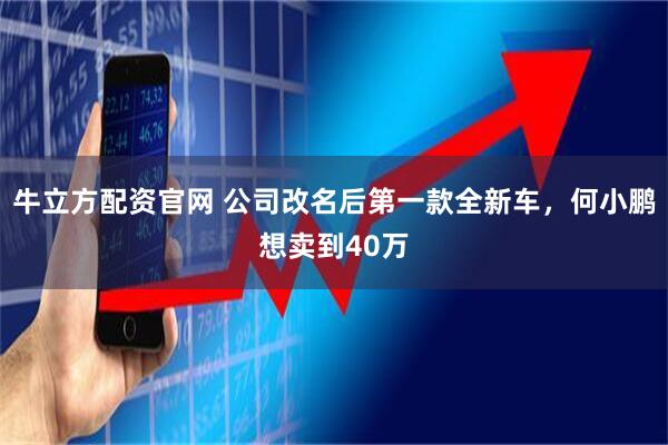 牛立方配资官网 公司改名后第一款全新车，何小鹏想卖到40万