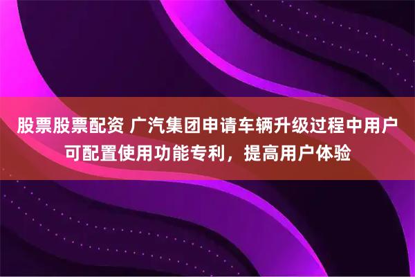 股票股票配资 广汽集团申请车辆升级过程中用户可配置使用功能专利,提高用户体验