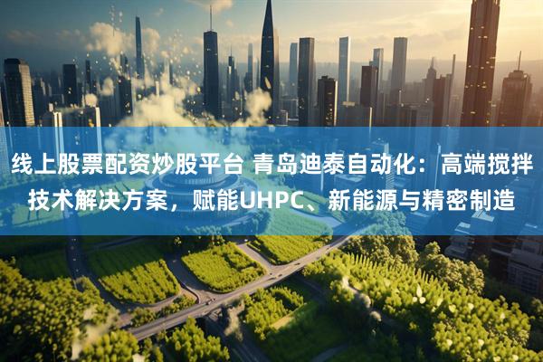 线上股票配资炒股平台 青岛迪泰自动化：高端搅拌技术解决方案，赋能UHPC、新能源与精密制造